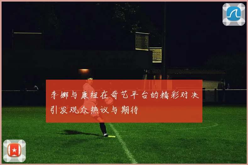 李娜与康纽在奇艺平台的精彩对决引发观众热议与期待