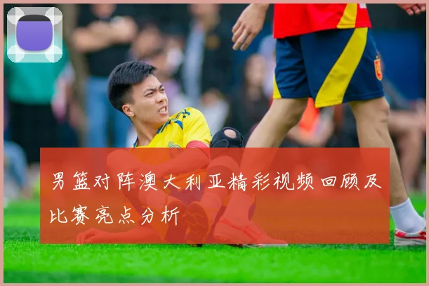 男篮对阵澳大利亚精彩视频回顾及比赛亮点分析